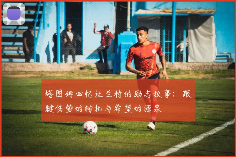 塔图姆回忆杜兰特的励志故事：跟腱伤势的转机与希望的源泉