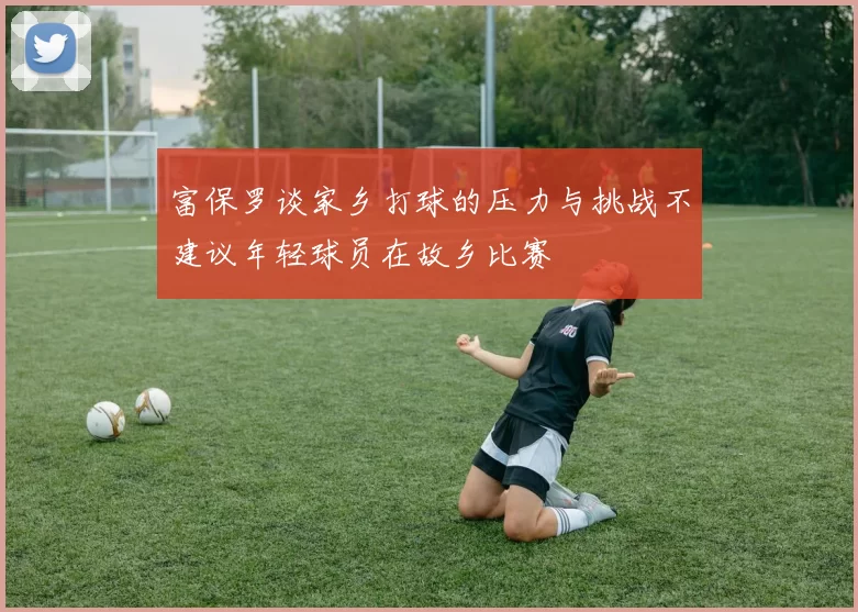 富保罗谈家乡打球的压力与挑战不建议年轻球员在故乡比赛