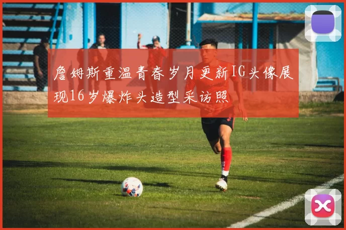 詹姆斯重温青春岁月更新IG头像展现16岁爆炸头造型采访照