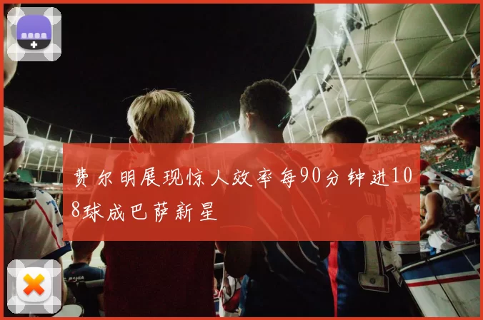 费尔明展现惊人效率每90分钟进108球成巴萨新星