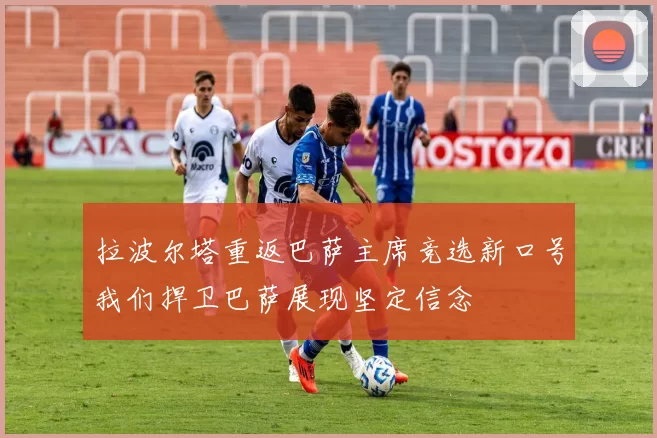 拉波尔塔重返巴萨主席竞选新口号我们捍卫巴萨展现坚定信念