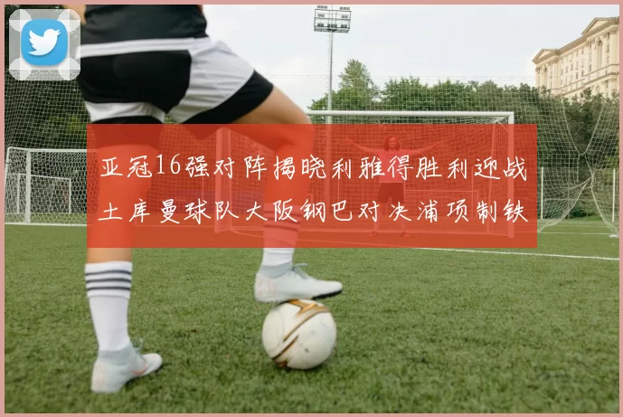 亚冠16强对阵揭晓利雅得胜利迎战土库曼球队大阪钢巴对决浦项制铁