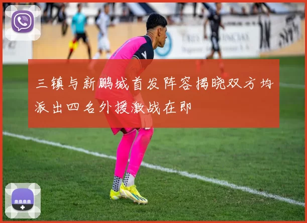 三镇与新鹏城首发阵容揭晓双方均派出四名外援激战在即