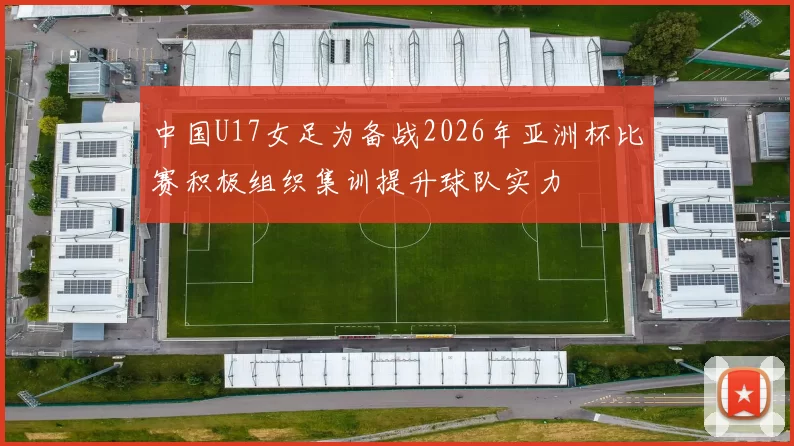 中国U17女足为备战2026年亚洲杯比赛积极组织集训提升球队实力